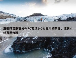 亚冠精英联赛光州FC客场1-0力克川崎前锋，收获小组赛两连胜