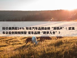 股价暴跌超24% 知名汽车品牌业绩“滑铁卢”！欧美车企盈利频频预警 豪车品牌“跑步入冬”？