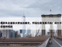 弗爵失去曼联大使反应曝光，怀疑拉爵发展方向！周六不会现场观战