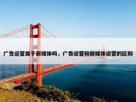 广告运营属于新媒体吗，广告运营和新媒体运营的区别