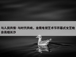 与人民共情·与时代共鸣，金鹰电视艺术节开幕式文艺晚会亮相长沙