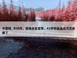 不营销_不炒作，官媒点名宣传，43岁郭晶晶这次又杀疯了