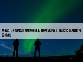 基德：沃格尔现在担任独行侠教练顾问 我苦苦哀求他才答应的