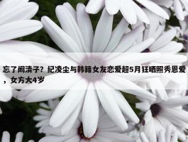 忘了阚清子？纪凌尘与韩籍女友恋爱超5月狂晒照秀恩爱，女方大4岁