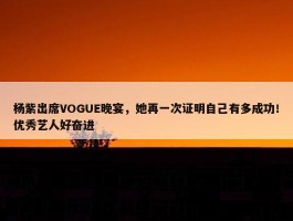 杨紫出席VOGUE晚宴，她再一次证明自己有多成功！优秀艺人好奋进