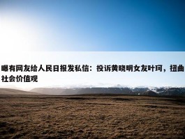 曝有网友给人民日报发私信：投诉黄晓明女友叶珂，扭曲社会价值观