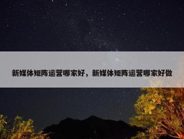 新媒体矩阵运营哪家好，新媒体矩阵运营哪家好做