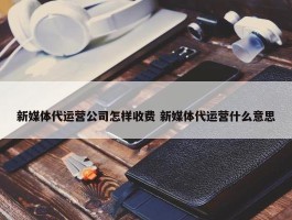 新媒体代运营公司怎样收费 新媒体代运营什么意思