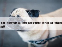 天外飞仙技惊四座，帕夫洛维奇社媒：这不是我们想要的结果