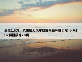 最高1.8万！杭州加大汽车以旧换新补贴力度 小米SU7要排队等20周