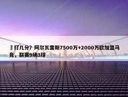 ️打几分？阿尔瓦雷斯7500万+2000万欧加盟马竞，联赛9场3球