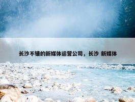 长沙不错的新媒体运营公司，长沙 新媒体