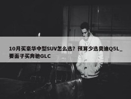 10月买豪华中型SUV怎么选？预算少选奥迪Q5L_要面子买奔驰GLC