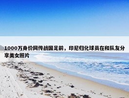 1000万身价网传战国足前，印尼归化球员在和队友分享美女照片