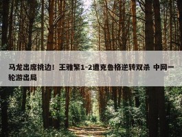 马龙出席挑边！王雅繁1-2遭克鲁格逆转双杀 中网一轮游出局