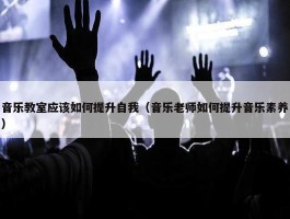 音乐教室应该如何提升自我（音乐老师如何提升音乐素养）