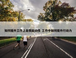 如何提升工作上自我能动性 工作中如何提升行动力