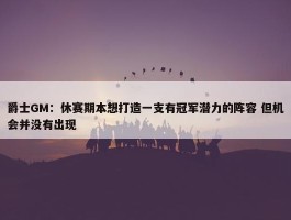 爵士GM：休赛期本想打造一支有冠军潜力的阵容 但机会并没有出现