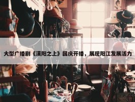 大型广播剧《漠阳之上》国庆开播，展现阳江发展活力